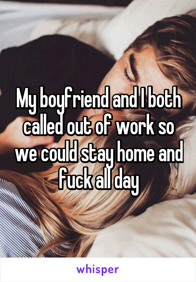 My boyfriend and I both called out of work so we could stay home and fuck all day