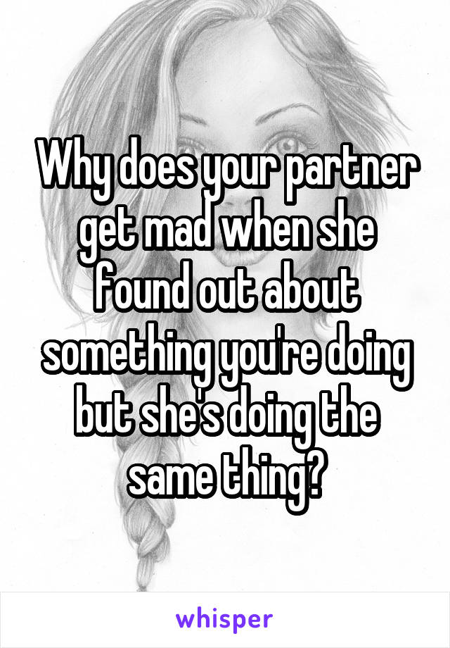 Why does your partner get mad when she found out about something you're doing but she's doing the same thing?