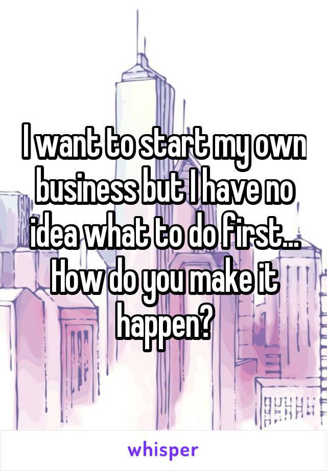 I want to start my own business but I have no idea what to do first... How do you make it happen?