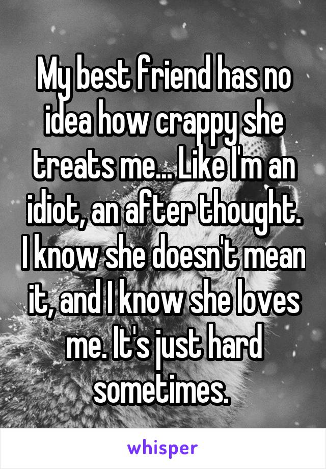 My best friend has no idea how crappy she treats me... Like I'm an idiot, an after thought. I know she doesn't mean it, and I know she loves me. It's just hard sometimes. 