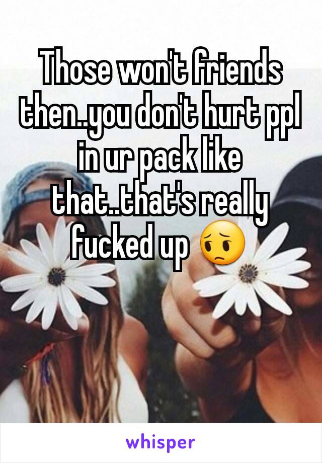 Those won't friends then..you don't hurt ppl in ur pack like that..that's really fucked up 😔