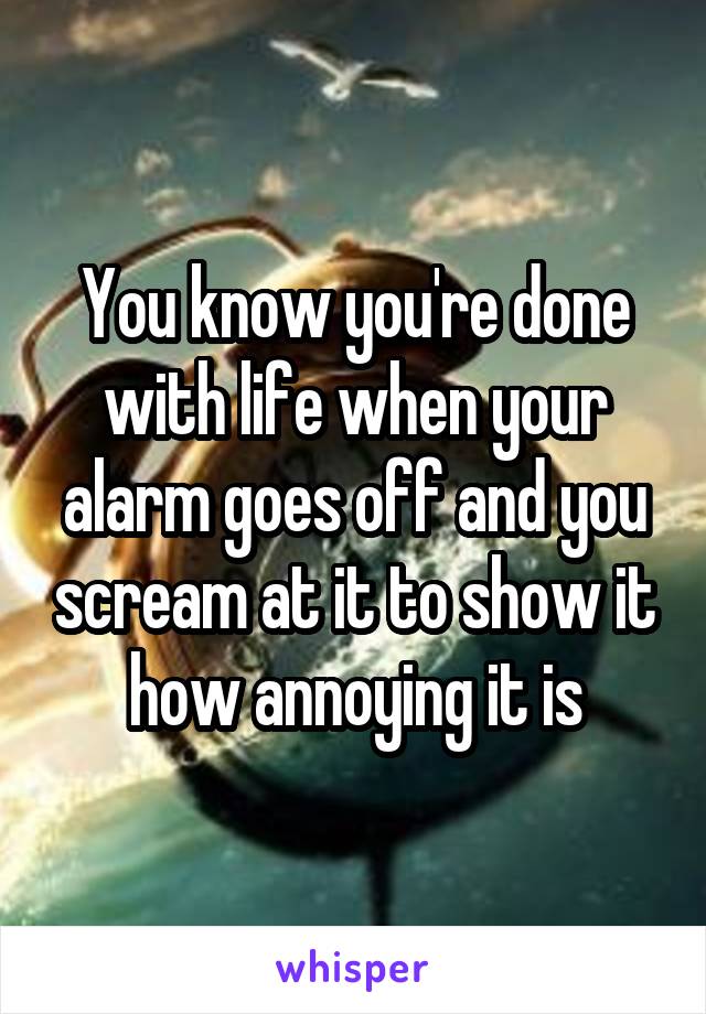 You know you're done with life when your alarm goes off and you scream at it to show it how annoying it is