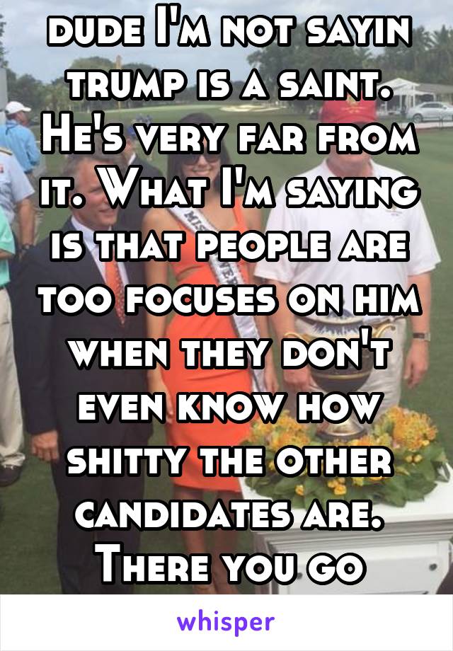 dude I'm not sayin trump is a saint. He's very far from it. What I'm saying is that people are too focuses on him when they don't even know how shitty the other candidates are. There you go buddy.