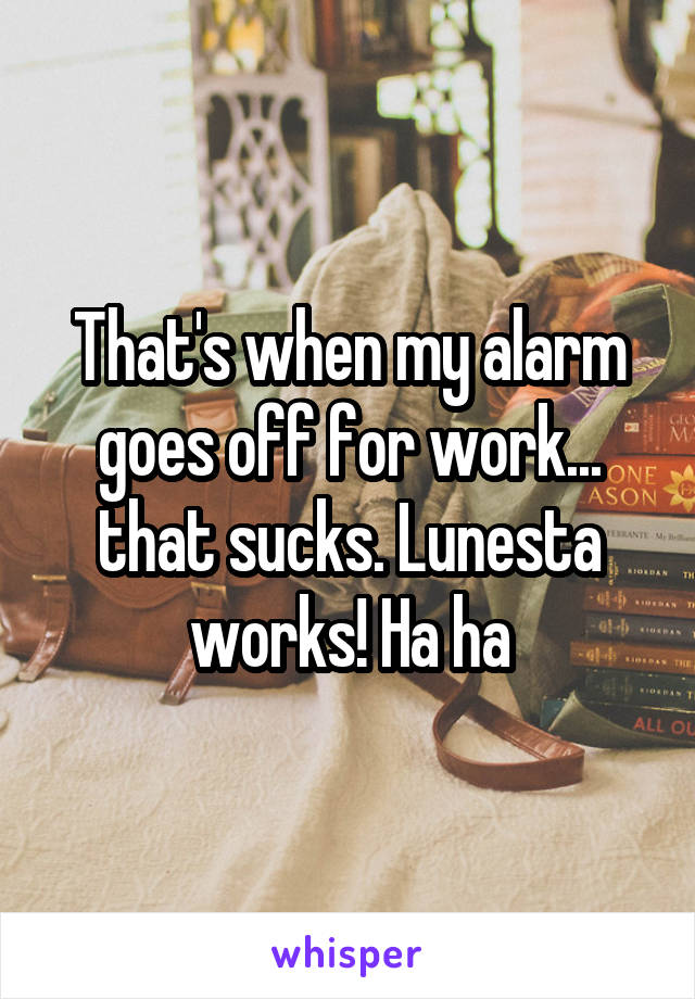 That's when my alarm goes off for work... that sucks. Lunesta works! Ha ha