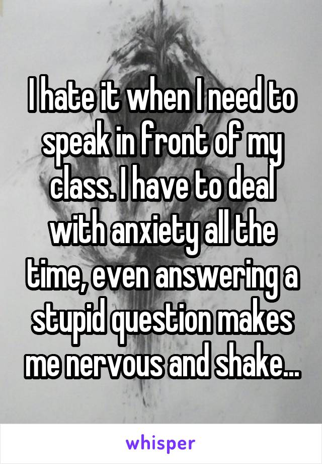 I hate it when I need to speak in front of my class. I have to deal with anxiety all the time, even answering a stupid question makes me nervous and shake...