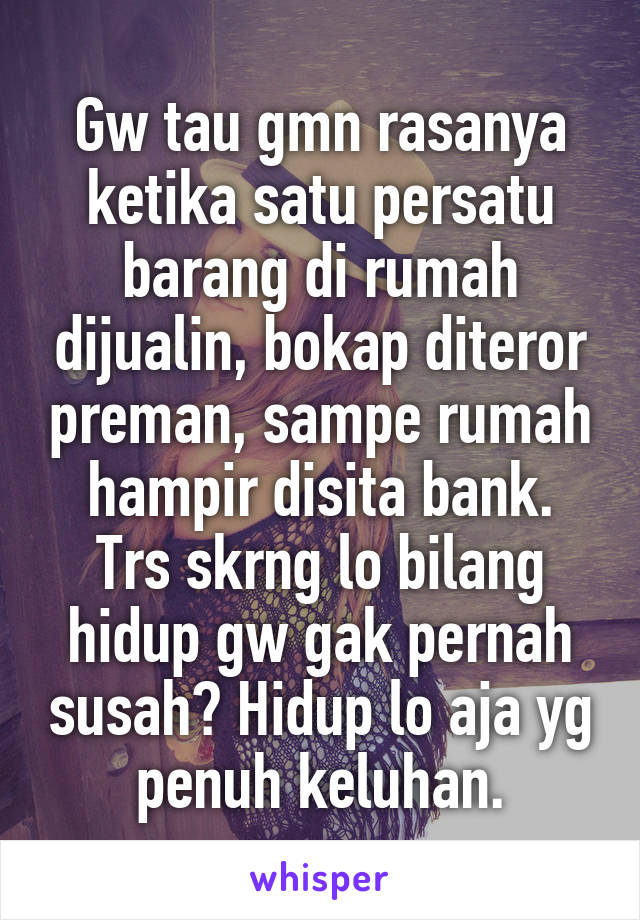 Gw tau gmn rasanya ketika satu persatu barang di rumah dijualin, bokap diteror preman, sampe rumah hampir disita bank.
Trs skrng lo bilang hidup gw gak pernah susah? Hidup lo aja yg penuh keluhan.