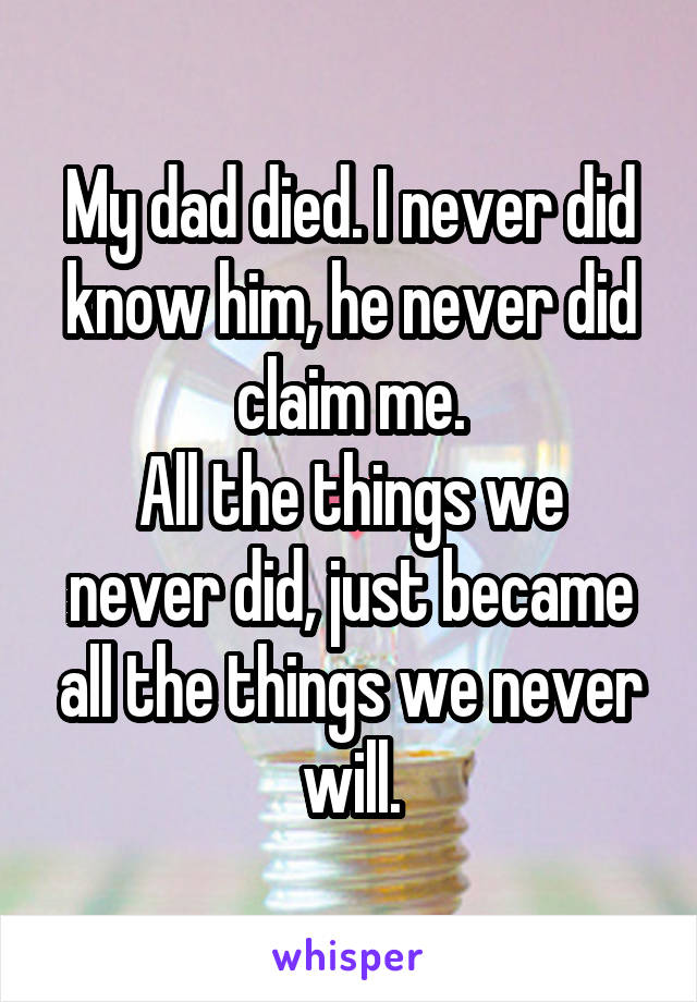 My dad died. I never did know him, he never did claim me.
All the things we never did, just became all the things we never will.