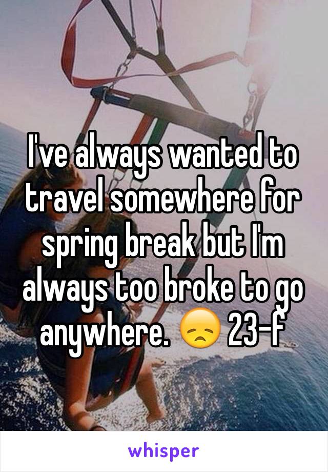 I've always wanted to travel somewhere for spring break but I'm always too broke to go anywhere. 😞 23-f