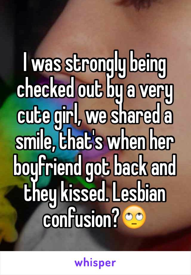 I was strongly being checked out by a very cute girl, we shared a smile, that's when her boyfriend got back and they kissed. Lesbian confusion?🙄