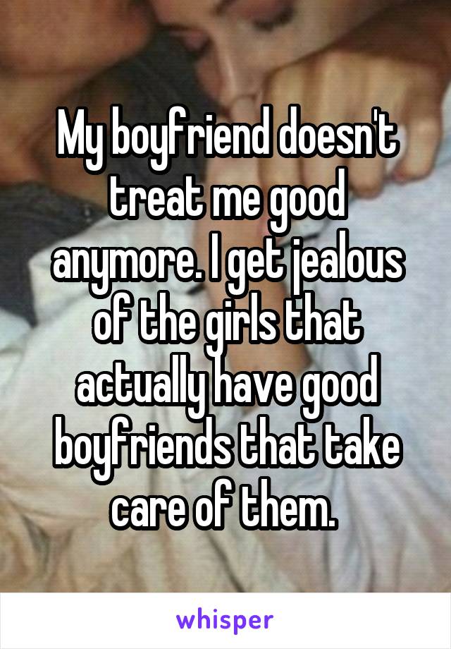 My boyfriend doesn't treat me good anymore. I get jealous of the girls that actually have good boyfriends that take care of them. 