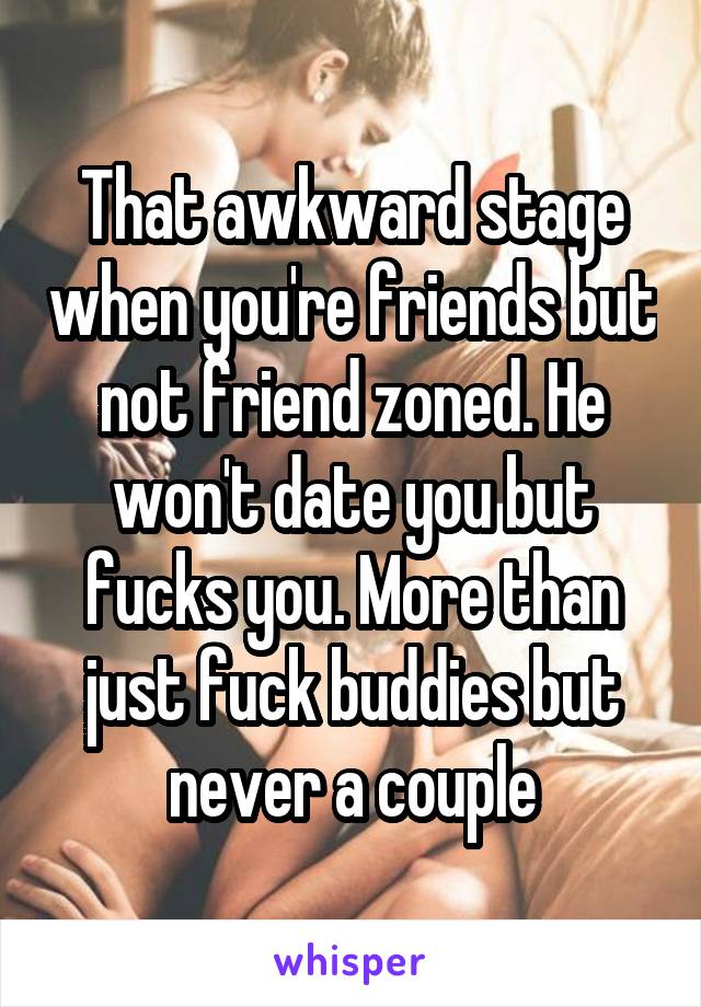 That awkward stage when you're friends but not friend zoned. He won't date you but fucks you. More than just fuck buddies but never a couple