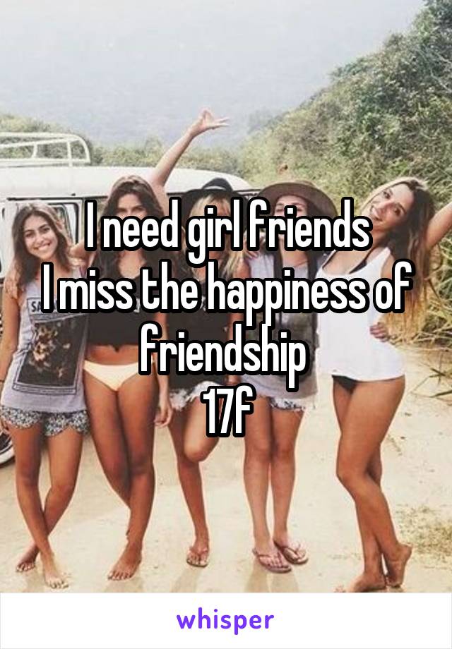 I need girl friends
I miss the happiness of friendship 
17f