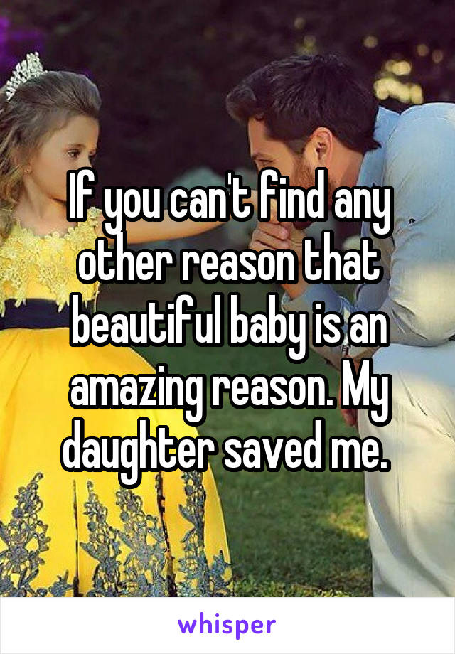 If you can't find any other reason that beautiful baby is an amazing reason. My daughter saved me. 