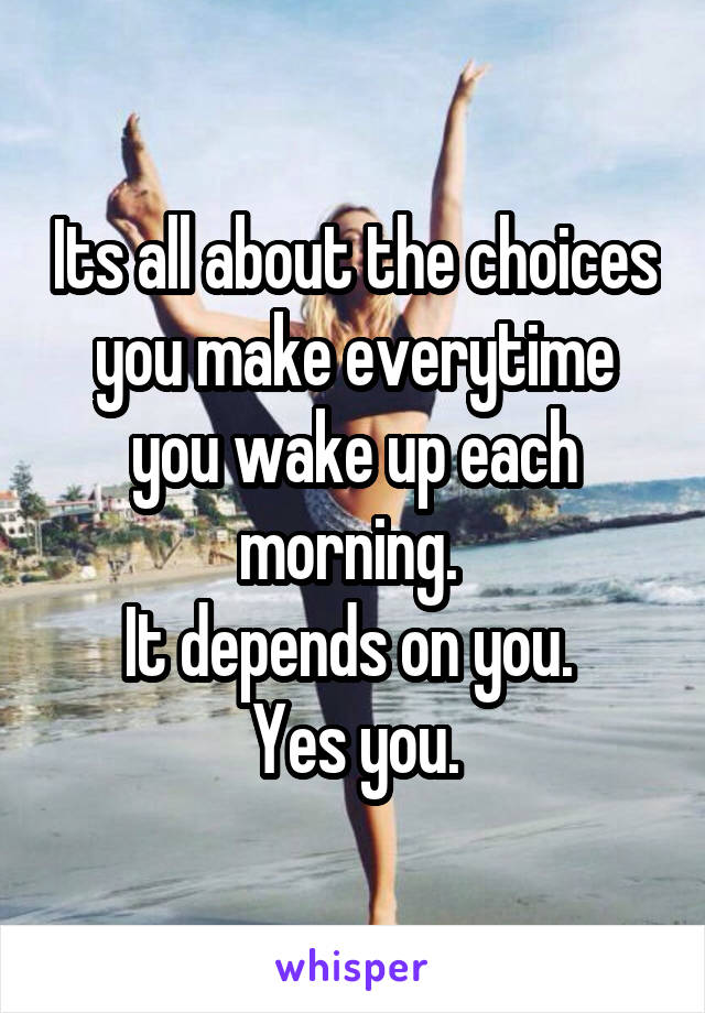 Its all about the choices you make everytime you wake up each morning. 
It depends on you. 
Yes you.