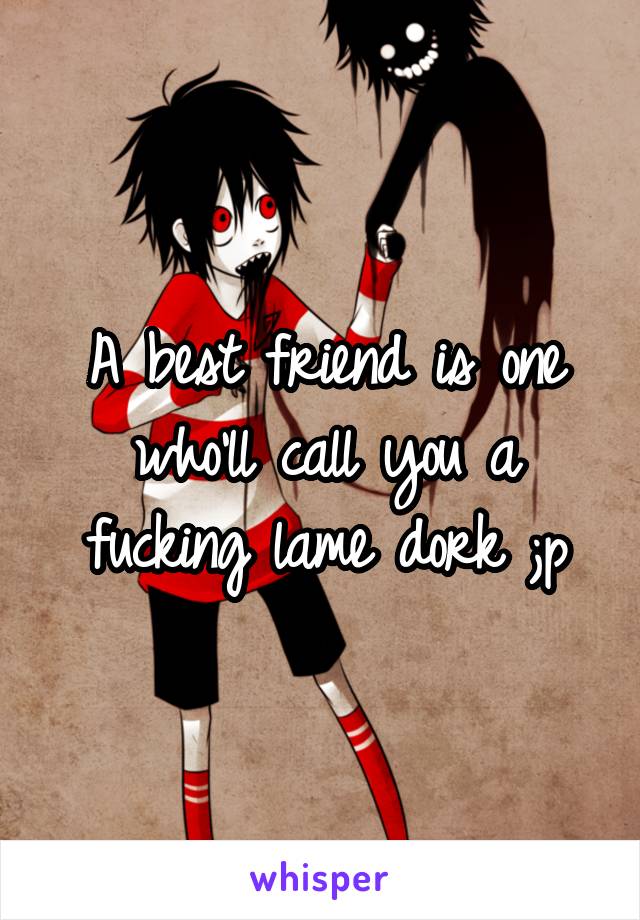 A best friend is one who'll call you a fucking lame dork ;p