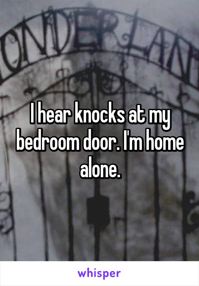 I hear knocks at my bedroom door. I'm home alone.