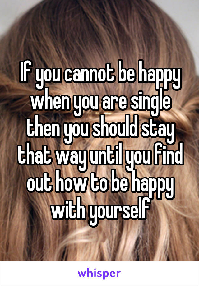 If you cannot be happy when you are single then you should stay that way until you find out how to be happy with yourself