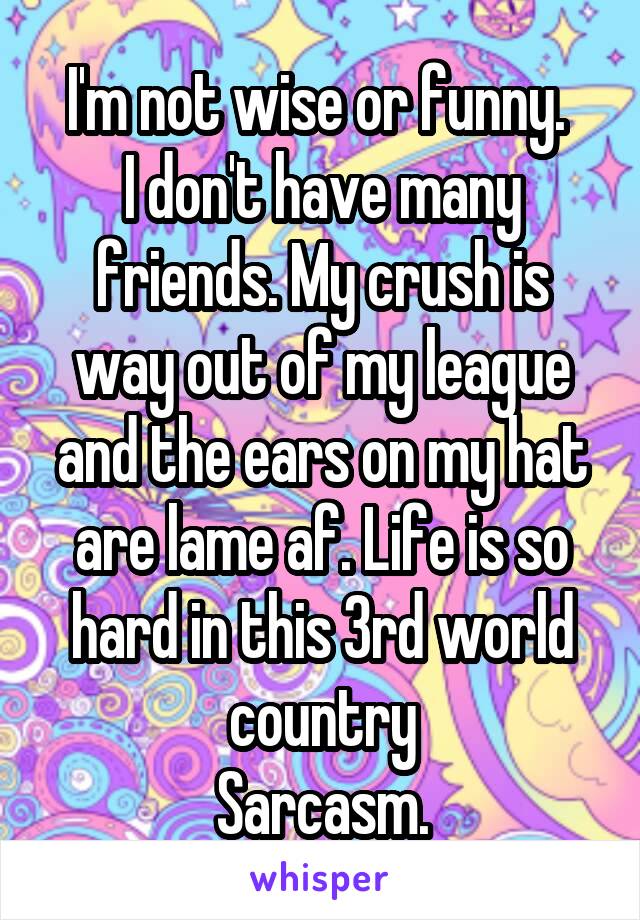 I'm not wise or funny. 
I don't have many friends. My crush is way out of my league and the ears on my hat are lame af. Life is so hard in this 3rd world country
Sarcasm.