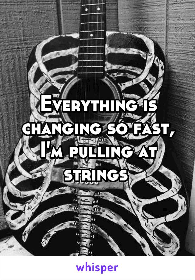 Everything is changing so fast, I'm pulling at strings 