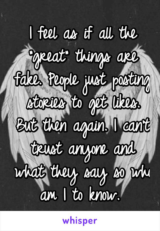 I feel as if all the "great" things are fake. People just posting stories to get likes. But then again. I can't trust anyone and what they say so who am I to know. 