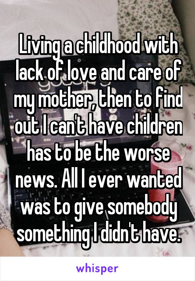 Living a childhood with lack of love and care of my mother, then to find out I can't have children has to be the worse news. All I ever wanted was to give somebody something I didn't have.