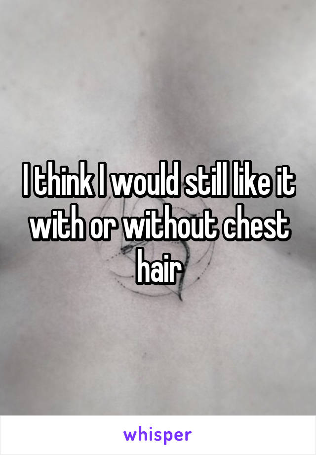 I think I would still like it with or without chest hair