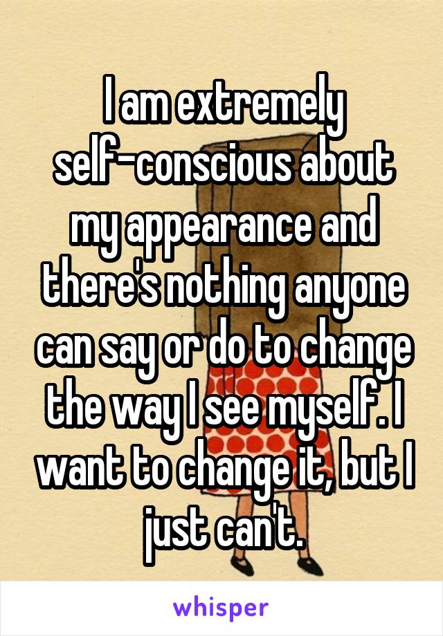 I am extremely self-conscious about my appearance and there's nothing anyone can say or do to change the way I see myself. I want to change it, but I just can't.