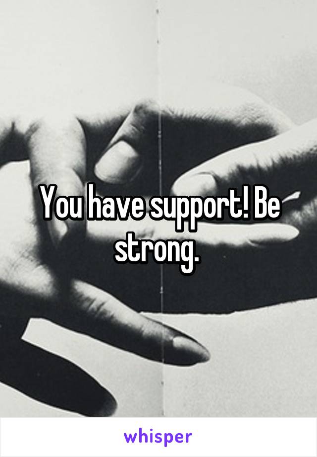 You have support! Be strong. 