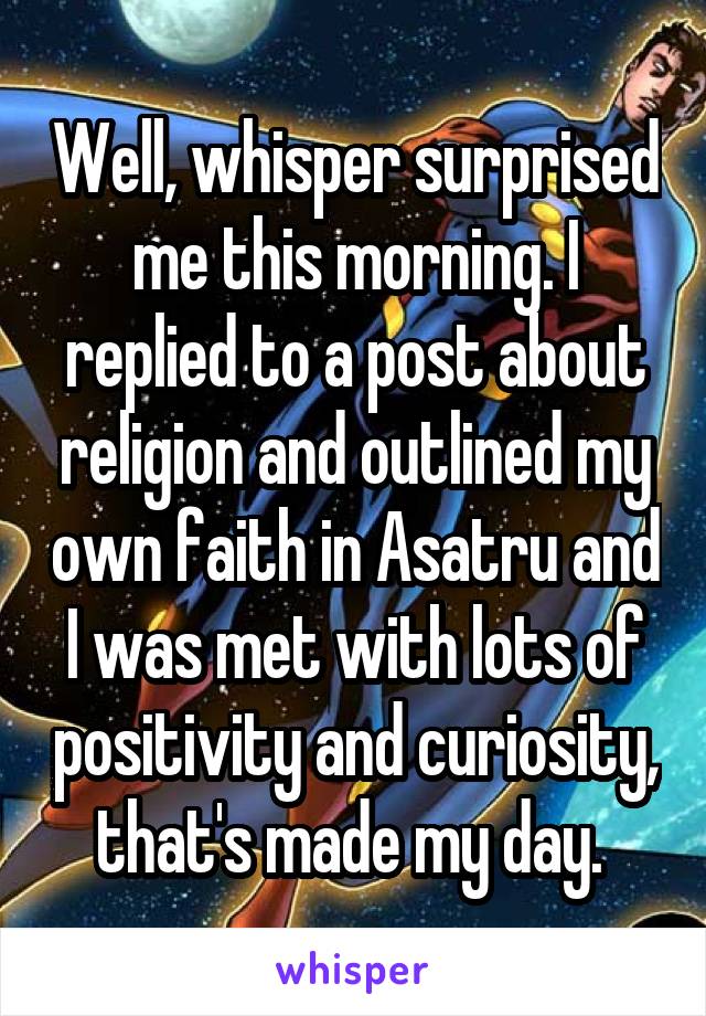 Well, whisper surprised me this morning. I replied to a post about religion and outlined my own faith in Asatru and I was met with lots of positivity and curiosity, that's made my day. 