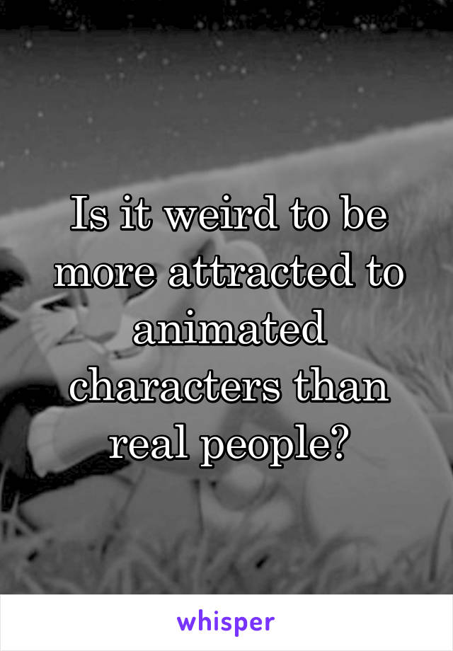 Is it weird to be more attracted to animated characters than real people?