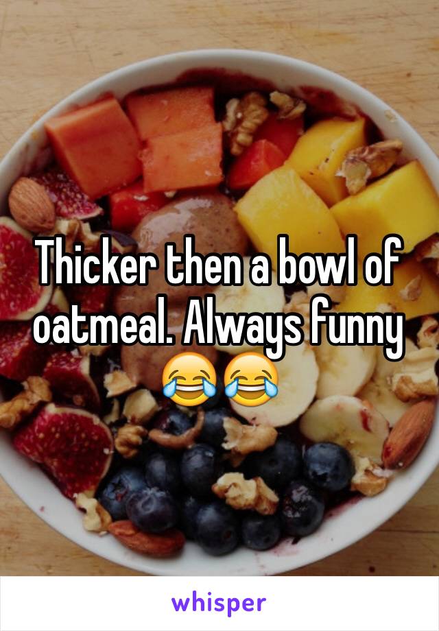 Thicker then a bowl of oatmeal. Always funny 😂😂