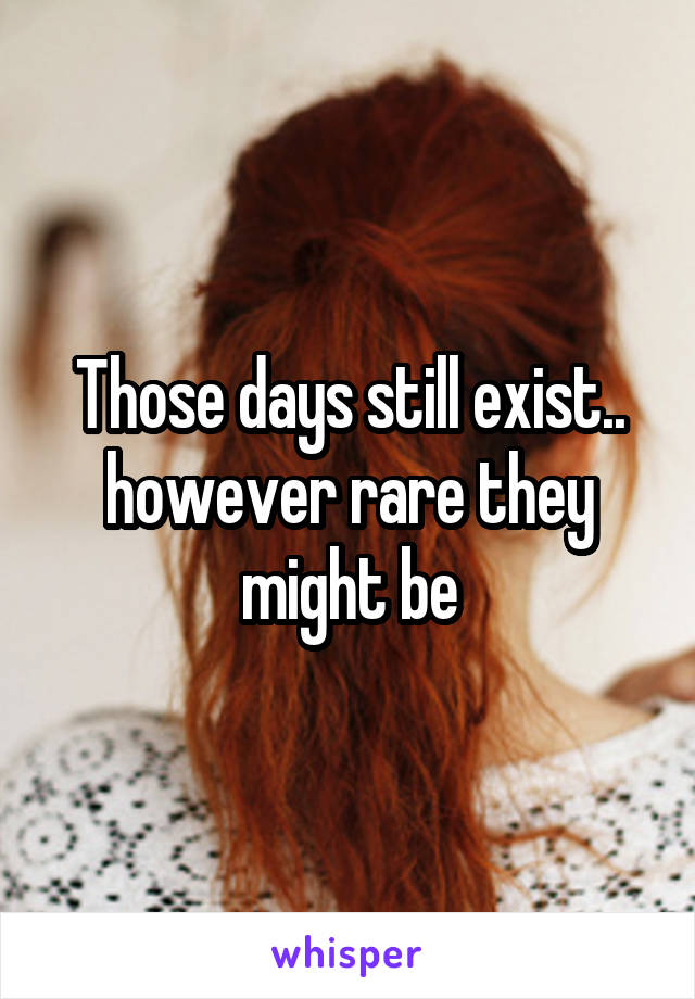 Those days still exist.. however rare they might be