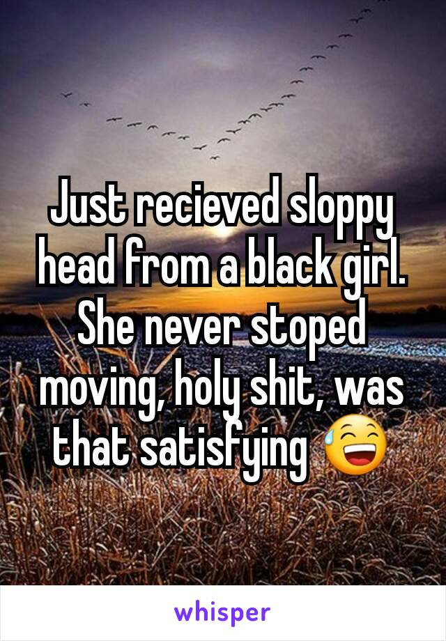 Just recieved sloppy head from a black girl. She never stoped moving, holy shit, was that satisfying 😅