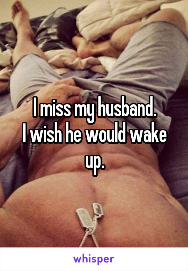 I miss my husband.
I wish he would wake up.