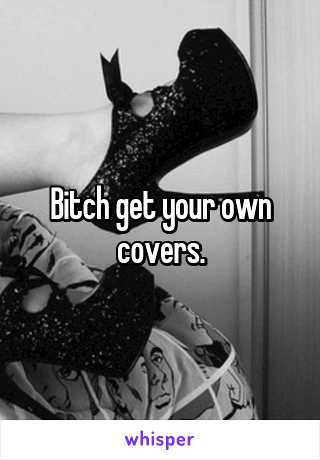 Bitch get your own covers.