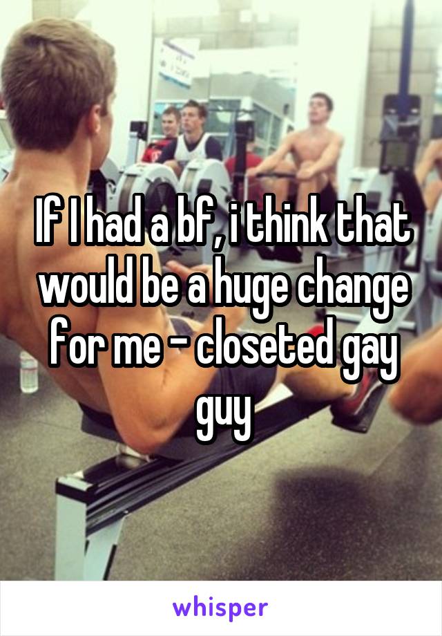 If I had a bf, i think that would be a huge change for me - closeted gay guy