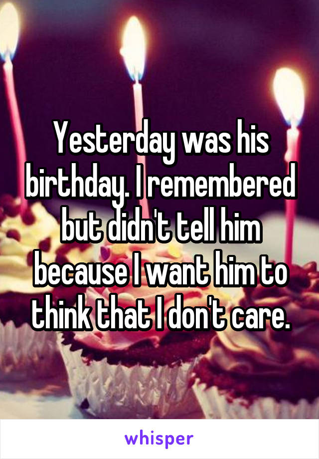 Yesterday was his birthday. I remembered but didn't tell him because I want him to think that I don't care.