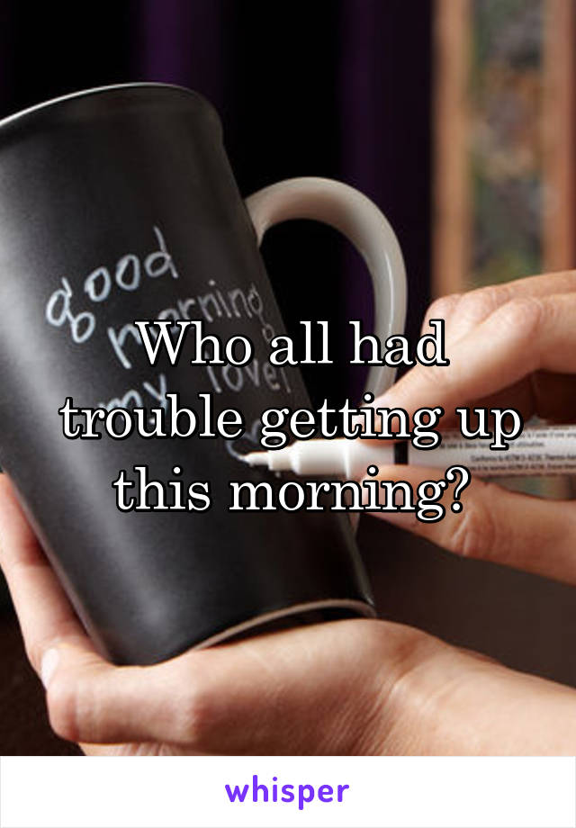 Who all had trouble getting up this morning?