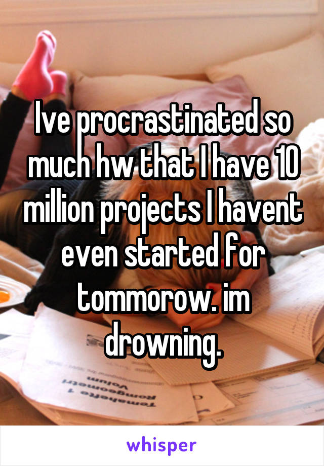 Ive procrastinated so much hw that I have 10 million projects I havent even started for tommorow. im drowning.