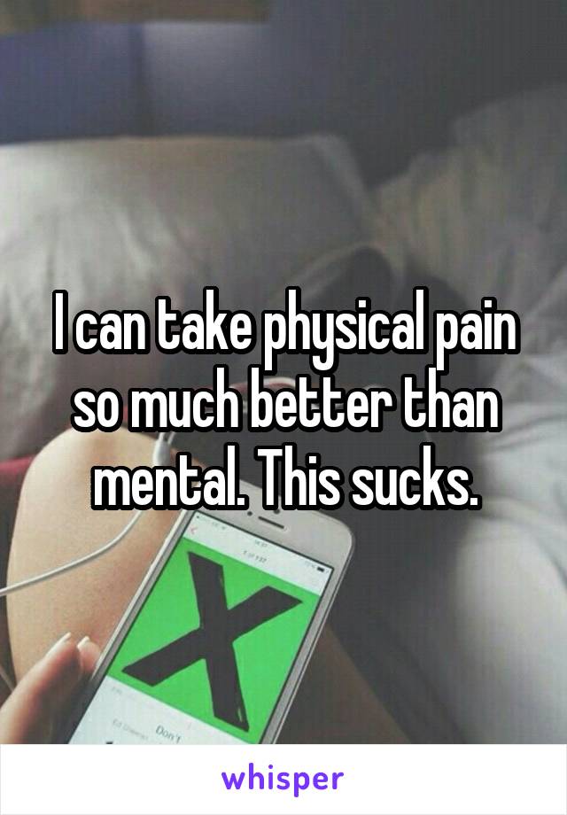 I can take physical pain so much better than mental. This sucks.