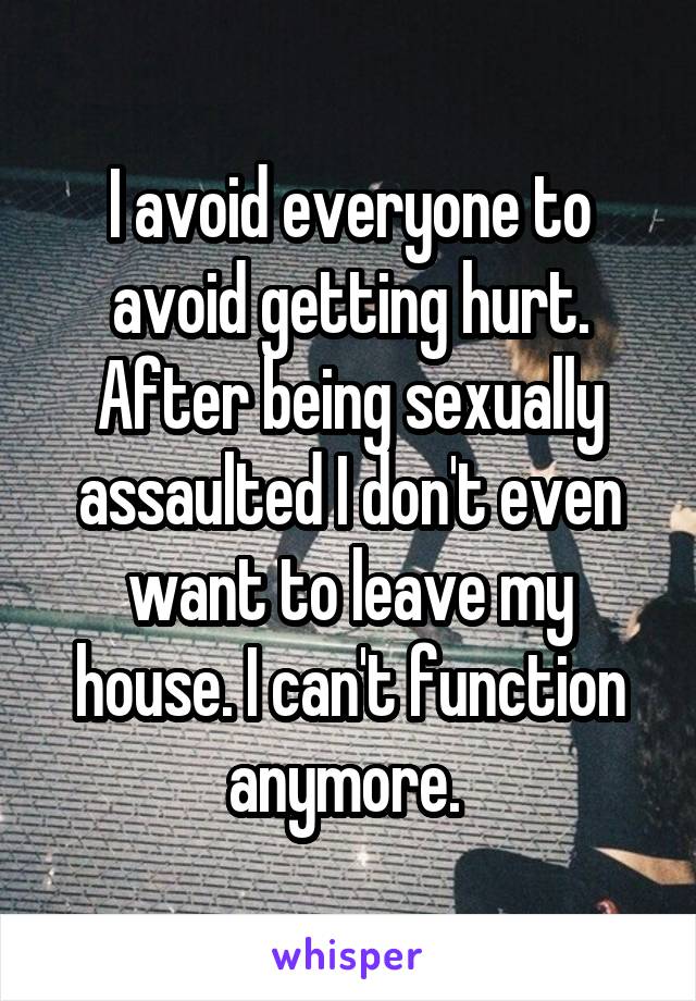 I avoid everyone to avoid getting hurt. After being sexually assaulted I don't even want to leave my house. I can't function anymore. 