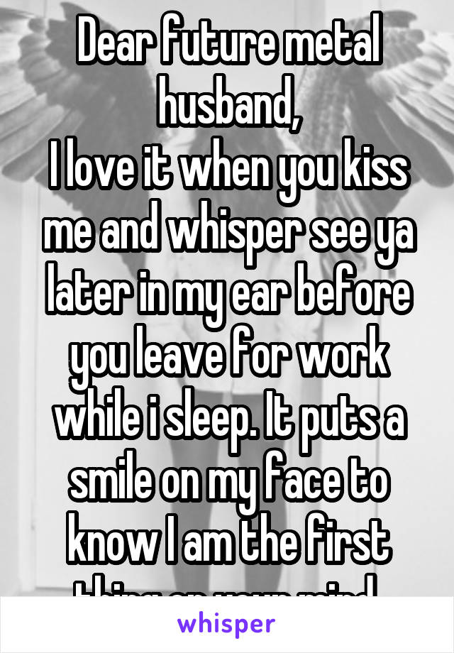 Dear future metal husband,
I love it when you kiss me and whisper see ya later in my ear before you leave for work while i sleep. It puts a smile on my face to know I am the first thing on your mind 