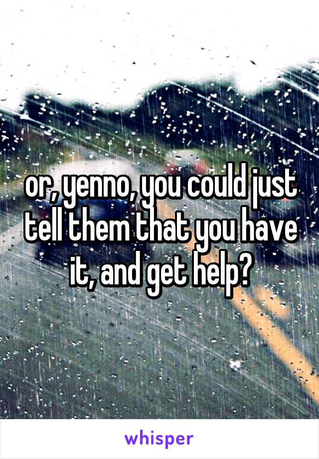 or, yenno, you could just tell them that you have it, and get help?