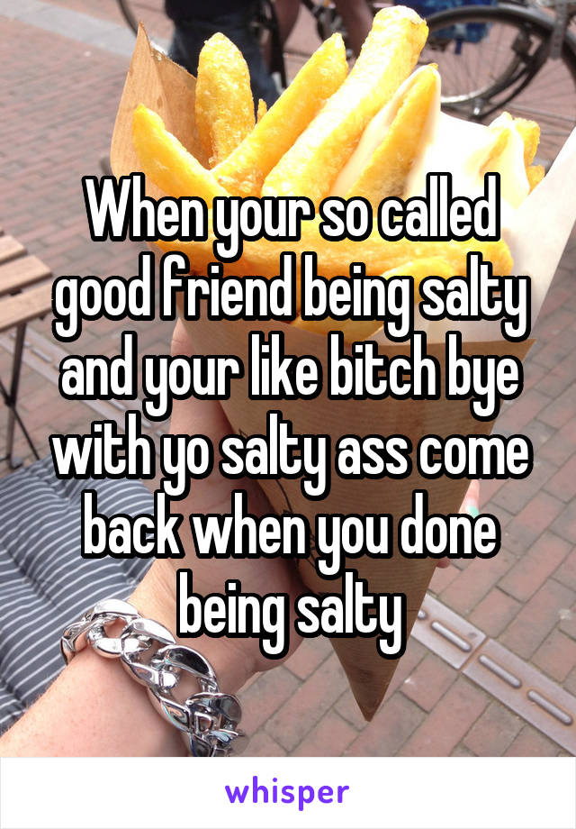 When your so called good friend being salty and your like bitch bye with yo salty ass come back when you done being salty