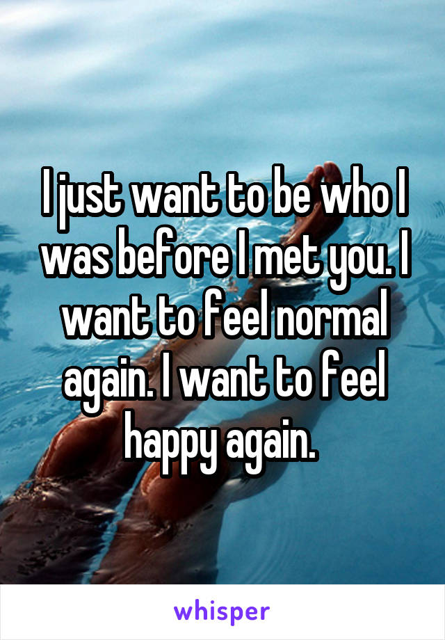 I just want to be who I was before I met you. I want to feel normal again. I want to feel happy again. 