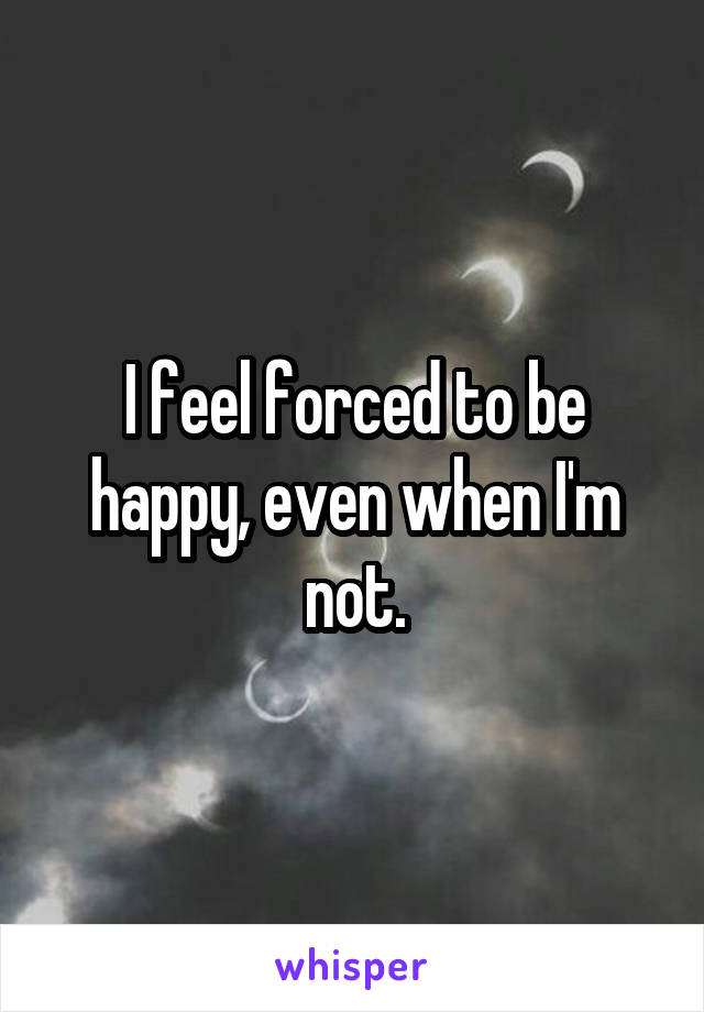 I feel forced to be happy, even when I'm not.