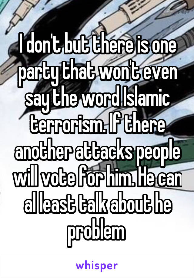 I don't but there is one party that won't even say the word Islamic terrorism. If there another attacks people will vote for him. He can al least talk about he problem 