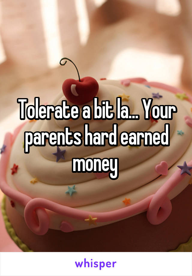 Tolerate a bit la... Your parents hard earned money 