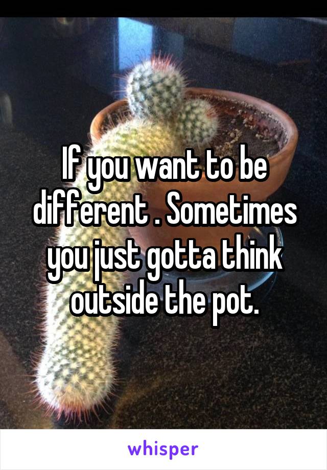 If you want to be different . Sometimes you just gotta think outside the pot.