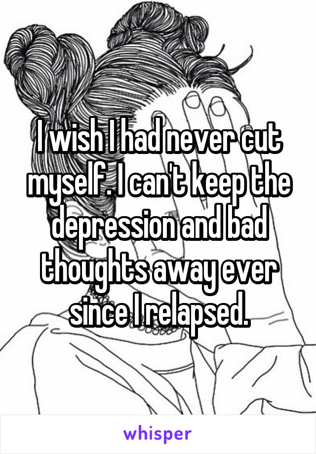 I wish I had never cut myself. I can't keep the depression and bad thoughts away ever since I relapsed.